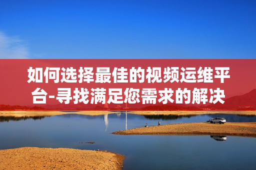 如何選擇最佳的視頻運維平臺-尋找滿足您需求的解決方案