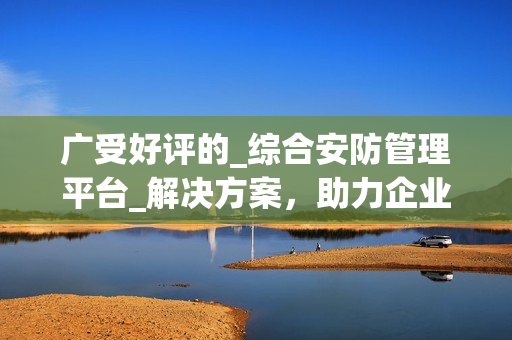 廣受好評的_綜合安防管理平臺_解決方案，助力企業保護資產與人員安全
