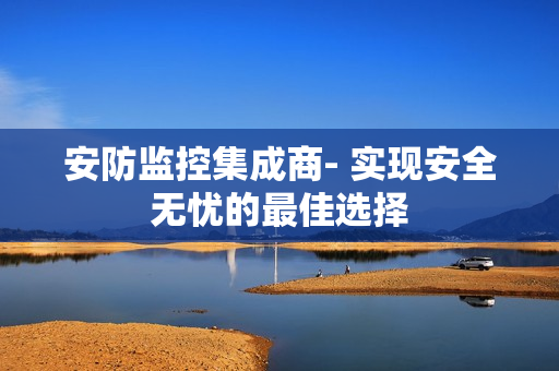 安防監控集成商- 實現安全無憂的最佳選擇