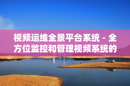 視頻運維全景平臺系統 - 全方位監控和管理視頻系統的卓越解決方案