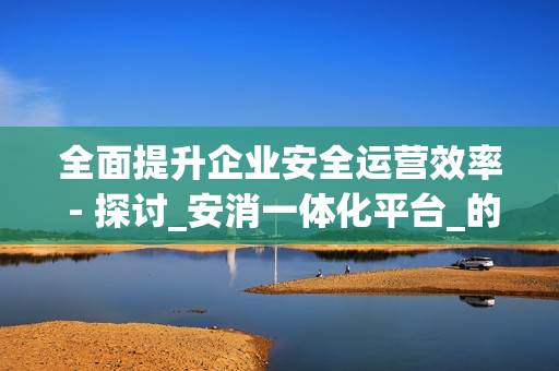 全面提升企業(yè)安全運營效率 - 探討_安消一體化平臺_的優(yōu)勢