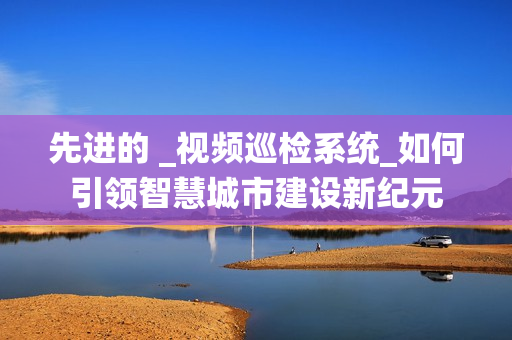 先進的 _視頻巡檢系統_如何引領智慧城市建設新紀元