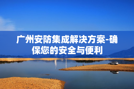 廣州安防集成解決方案-確保您的安全與便利