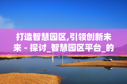 打造智慧園區,引領創新未來 - 探討_智慧園區平臺_的價值與應用