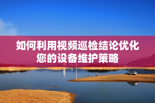 如何利用視頻巡檢結論優化您的設備維護策略