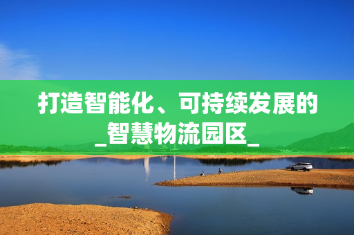 打造智能化、可持續發展的_智慧物流園區_
