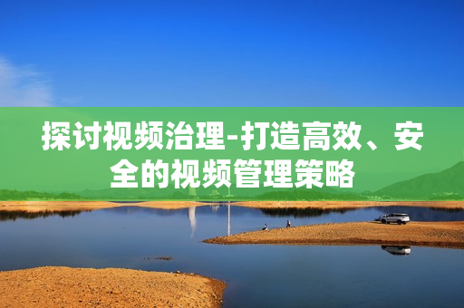 探討視頻治理-打造高效、安全的視頻管理策略