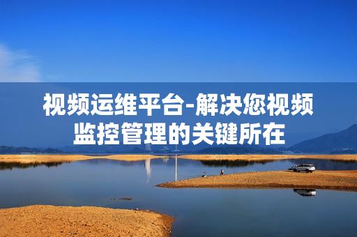 視頻運維平臺-解決您視頻監控管理的關鍵所在
