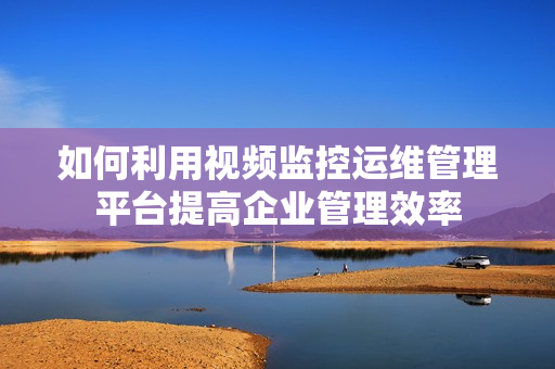 如何利用視頻監控運維管理平臺提高企業管理效率