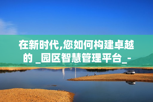 在新時代,您如何構(gòu)建卓越的 _園區(qū)智慧管理平臺_-