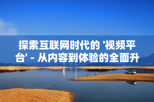 探索互聯(lián)網(wǎng)時代的 '視頻平臺' - 從內(nèi)容到體驗的全面升級