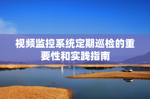 視頻監控系統定期巡檢的重要性和實踐指南