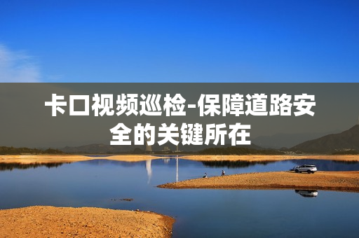 卡口視頻巡檢-保障道路安全的關(guān)鍵所在
