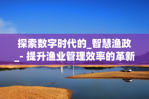 探索數(shù)字時代的_智慧漁政_- 提升漁業(yè)管理效率的革新之路