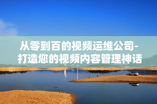 從零到百的視頻運維公司- 打造您的視頻內(nèi)容管理神話