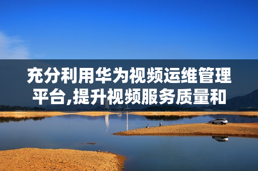 充分利用華為視頻運維管理平臺,提升視頻服務質量和效率