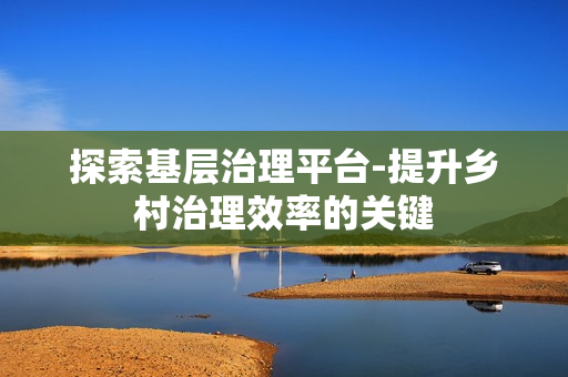 探索基層治理平臺-提升鄉村治理效率的關鍵