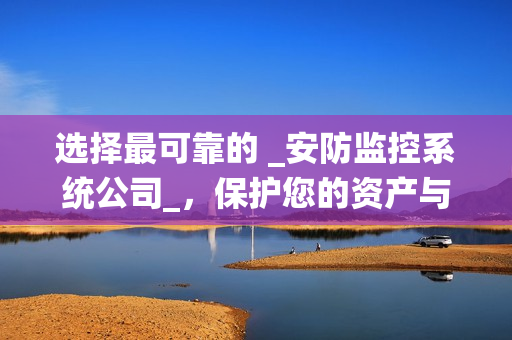 選擇最可靠的 _安防監(jiān)控系統(tǒng)公司_，保護(hù)您的資產(chǎn)與安全