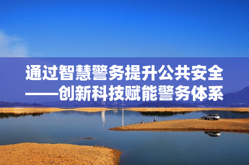 通過智慧警務提升公共安全——創新科技賦能警務體系變革