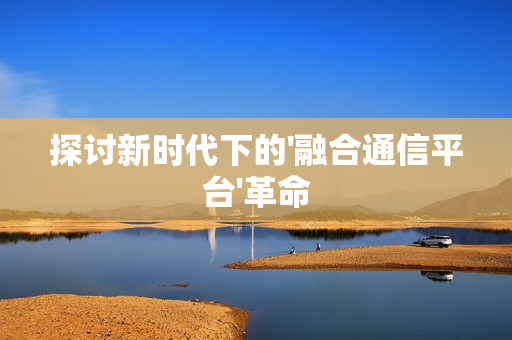 探討新時代下的'融合通信平臺'革命