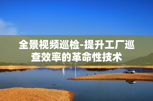 全景視頻巡檢-提升工廠巡查效率的革命性技術