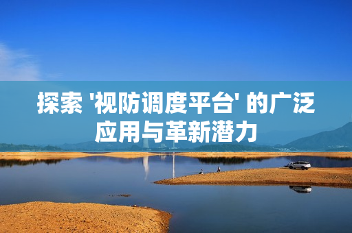 探索 '視防調度平臺' 的廣泛應用與革新潛力
