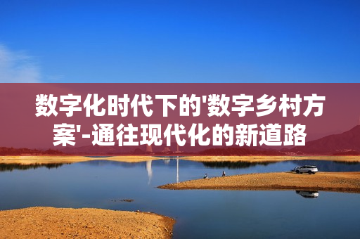 數字化時代下的'數字鄉村方案'-通往現代化的新道路