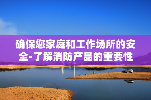 確保您家庭和工作場所的安全-了解消防產品的重要性