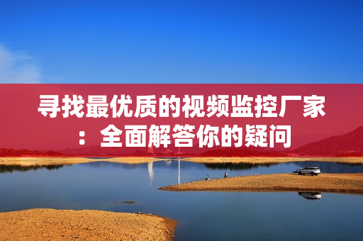 尋找最優質的視頻監控廠家：全面解答你的疑問