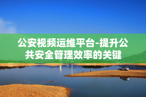 公安視頻運維平臺-提升公共安全管理效率的關鍵
