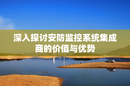 深入探討安防監控系統集成商的價值與優勢