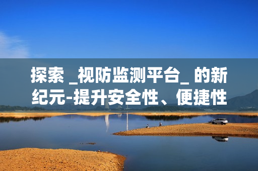 探索 _視防監(jiān)測平臺_ 的新紀(jì)元-提升安全性、便捷性與效率性
