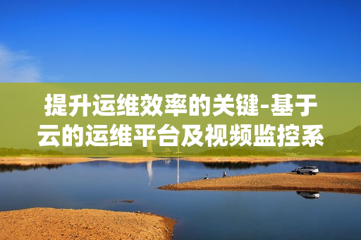 提升運維效率的關鍵-基于云的運維平臺及視頻監(jiān)控系統(tǒng)