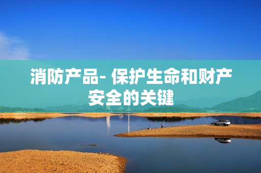 消防產品- 保護生命和財產安全的關鍵