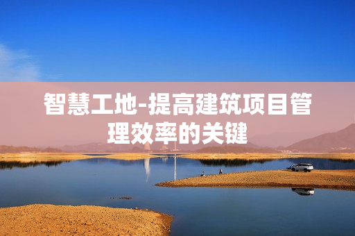 智慧工地-提高建筑項目管理效率的關鍵