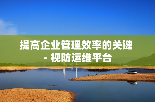 提高企業管理效率的關鍵 - 視防運維平臺