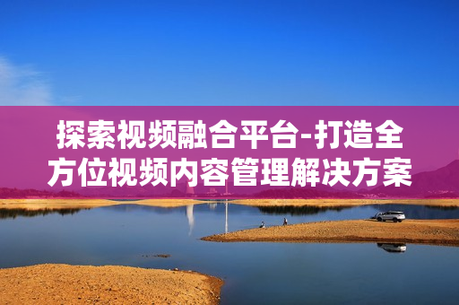 探索視頻融合平臺(tái)-打造全方位視頻內(nèi)容管理解決方案