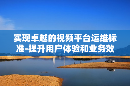 實現卓越的視頻平臺運維標準-提升用戶體驗和業務效率