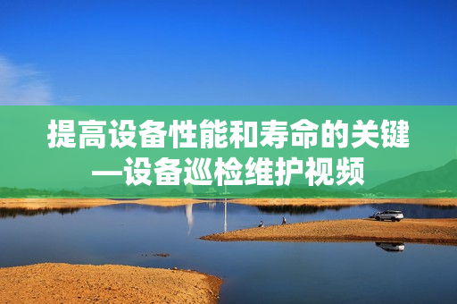 提高設備性能和壽命的關鍵—設備巡檢維護視頻