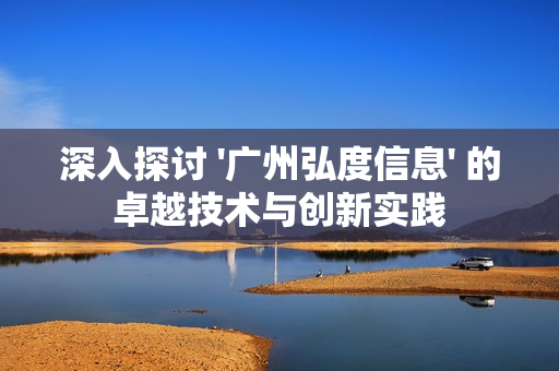 深入探討 '廣州弘度信息' 的卓越技術與創新實踐