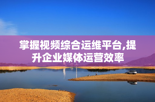 掌握視頻綜合運維平臺,提升企業媒體運營效率