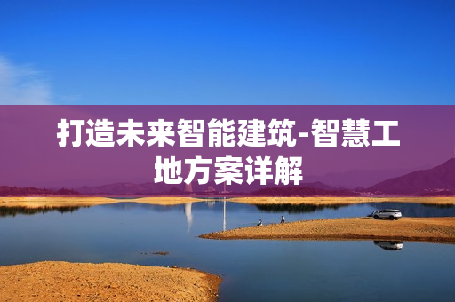 打造未來智能建筑-智慧工地方案詳解