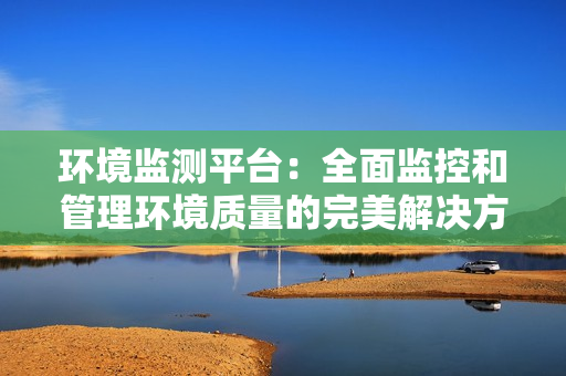 環境監測平臺：全面監控和管理環境質量的完美解決方案