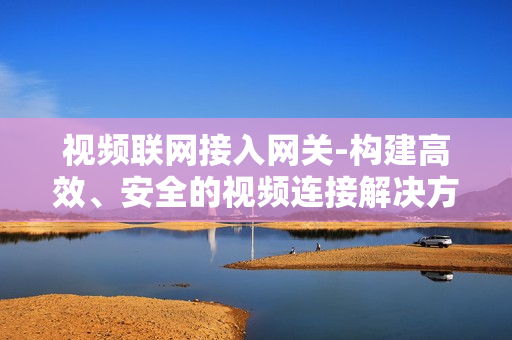 視頻聯網接入網關-構建高效、安全的視頻連接解決方案