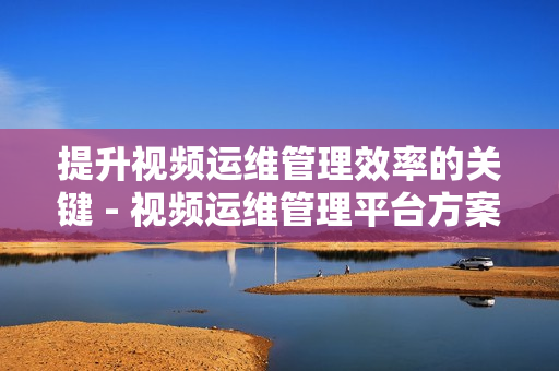 提升視頻運維管理效率的關鍵 - 視頻運維管理平臺方案