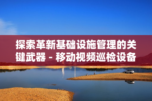 探索革新基礎(chǔ)設(shè)施管理的關(guān)鍵武器 - 移動(dòng)視頻巡檢設(shè)備