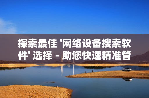 探索最佳 '網絡設備搜索軟件' 選擇 - 助您快速精準管理網絡設備