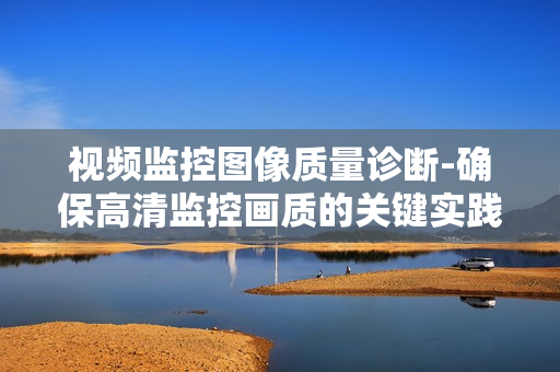 視頻監(jiān)控圖像質(zhì)量診斷-確保高清監(jiān)控畫(huà)質(zhì)的關(guān)鍵實(shí)踐