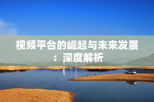 視頻平臺的崛起與未來發展：深度解析