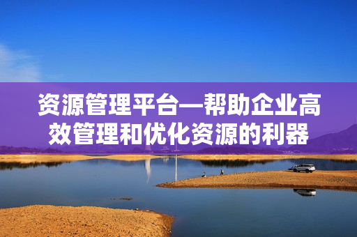 資源管理平臺—幫助企業高效管理和優化資源的利器